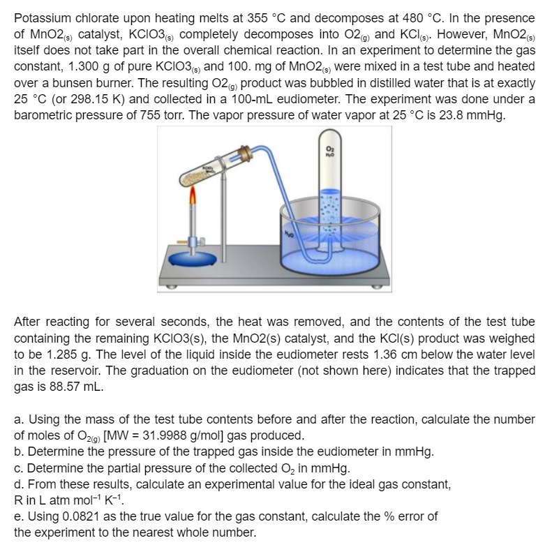 Potassium chlorate upon heating melts at 355 °C and decomposes at 480 °C. In the presence
of MnO2 catalyst, KCIO3 completely decomposes into 02) and KClg. However, MnO2
itself does not take part in the overall chemical reaction. In an experiment to determine the gas
constant, 1.300 g of pure KCIO3 and 100. mg of MnO2e) were mixed in a test tube and heated
over a bunsen burner. The resulting 02g) product was bubbled in distilled water that is at exactly
25 °C (or 298.15 K) and collected in a 100-mL eudiometer. The experiment was done under a
barometric pressure of 755 torr. The vapor pressure of water vapor at 25 °C is 23.8 mmHg.
After reacting for several seconds, the heat was removed, and the contents of the test tube
containing the remaining KCIO3(s), the MnO2(s) catalyst, and the KCI(s) product was weighed
to be 1.285 g. The level of the liquid inside the eudiometer rests 1.36 cm below the water level
in the reservoir. The graduation on the eudiometer (not shown here) indicates that the trapped
gas is 88.57 mL.
a. Using the mass of the test tube contents before and after the reaction, calculate the number
of moles of O2g) [MW = 31.9988 g/mol] gas produced.
b. Determine the pressure of the trapped gas inside the eudiometer in mmHg.
c. Determine the partial pressure of the collected O, in mmHg.
d. From these results, calculate an experimental value for the ideal gas constant,
R in L atm mol-" K-1.
e. Using 0.0821 as the true value for the gas constant, calculate the % error of
the experiment to the nearest whole number.
