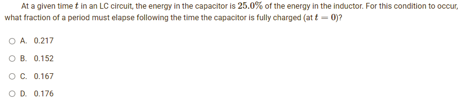 At a given time t in an LC circuit, the energy in the capacitor is 25.0% of the energy in the inductor. For this condition to occur,
what fraction of a period must elapse following the time the capacitor is fully charged (at t = 0)?
O A. 0.217
O B. 0.152
O C. 0.167
O D. 0.176