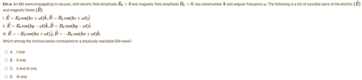 Em-e. An EM wave propagating in vacuum, with electric field amplitude E> 0 and magnetic field amplitude Bo > 0, has wavenumber k and angular frequency w. The following is a list of possible pairs of the electric (E)
and magnetic fields (B):
LE
= En cos(kz+wt)k, B =B₁ cos(kz+wt)
11. E = E, cos(ky-wt)k, B = Bo cos(ky-wt) i
III. E =-E cos(kz+wt)j, B=B₁ cos(kz+wt)k.
Which among the choices below correspond to a physically realizable EM wave?
OA. I only
OB. Il only
OC. II and III only
O D. Ill only