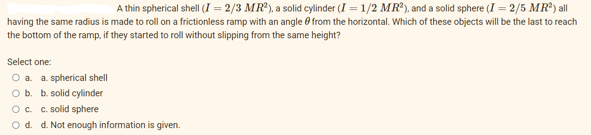 A thin spherical shell (I = 2/3 MR²), a solid cylinder (I = 1/2 MR²), and a solid sphere (I = 2/5 MR²) all
having the same radius is made to roll on a frictionless ramp with an angle 0 from the horizontal. Which of these objects will be the last to reach
the bottom of the ramp, if they started to roll without slipping from the same height?
Select one:
O a.
a. spherical shell
O b. b. solid cylinder
C. solid sphere
Ос.
Od.
d. Not enough information is given.
