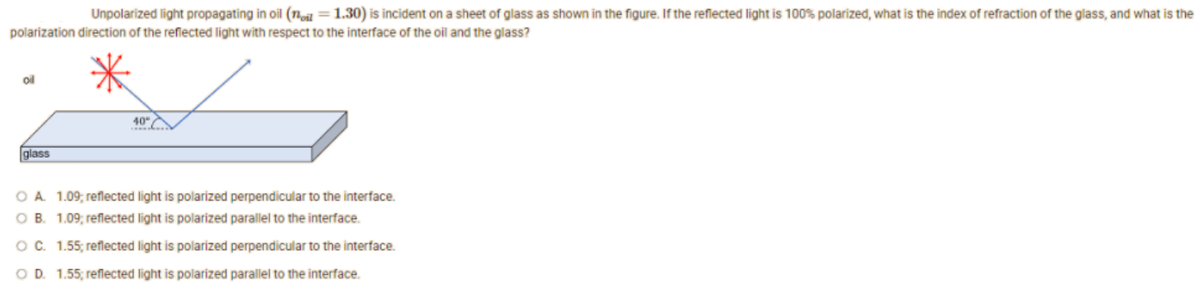 Unpolarized light propagating in oil (oil = 1.30) is incident on a sheet of glass as shown in the figure. If the reflected light is 100% polarized, what is the index of refraction of the glass, and what is the
polarization direction of the reflected light with respect to the interface of the oil and the glass?
oil
40°
glass
O A. 1.09, reflected light is polarized perpendicular to the interface.
OB. 1.09, reflected light is polarized parallel to the interface.
O C. 1.55; reflected light is polarized perpendicular to the interface.
OD. 1.55; reflected light is polarized parallel to the interface.