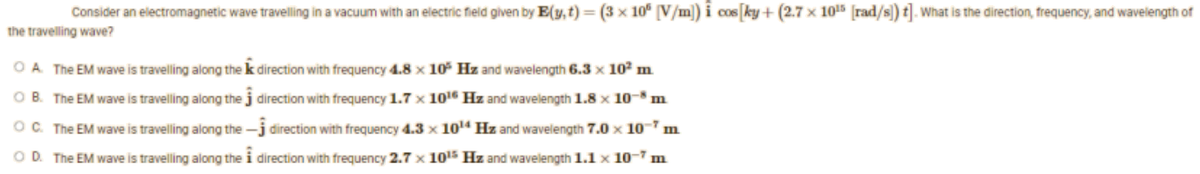 Consider an electromagnetic wave travelling in a vacuum with an electric field given by E(y, t) = (3 x 105 [V/m]) i cos [ky+ (2.7 x 10¹5 [rad/s]) t]. What is the direction, frequency, and wavelength of
the travelling wave?
OA. The EM wave is travelling along the
OB. The EM wave is travelling along the
OC. The EM wave is travelling along the
OD. The EM wave is travelling along the
direction with frequency 4.8 x 10³ Hz and wavelength 6.3 x 10² m
direction with frequency 1.7 x 10¹6 Hz and wavelength 1.8 x 10-8 n m
direction with frequency 4.3 x 10¹4 Hz and wavelength 7.0 x 10 m
direction with frequency 2.7 x 10¹5 Hz and wavelength 1.1 x 10-7 m