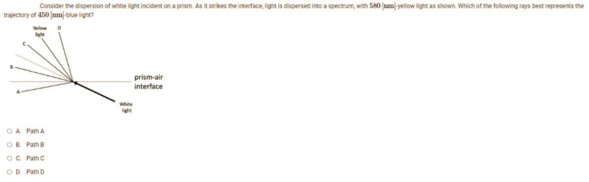 Consider the dispersion of white light incident on a prism. As it strikes the interface, light is dispersed into a spectrum, with 580 [nm]-yellow light as shown. Which of the following rays best represents the
trajectory of 450 [nm]-blue light?
Yellow
D
prism-air
interface
O A. Path A
O B.
Path B
OC. Path C
OD. Path D
White
light