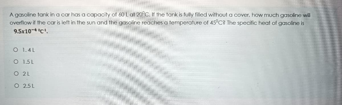 A gasoline tank in a car has a capacity of 60 L at 20°C. If the tank is fully filled without a cover, how much gasoline will
overflow if the car is left in the sun and the gasoline reaches a temperature of 45°C? The specific heat of gasoline is
9.5x10-4 °C.
O 1.4L
O 1.5 L
O 2L
O 2.5 L
