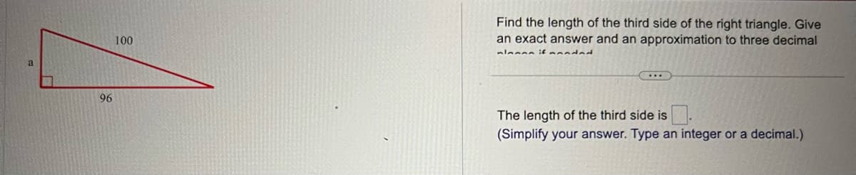 96
100
Find the length of the third side of the right triangle. Give
an exact answer and an approximation to three decimal
mlanan if mandad
(...)
The length of the third side is.
(Simplify your answer. Type an integer or a decimal.)