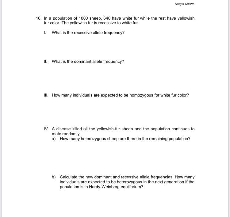 Rasyid Sukifto
10. In a population of 1000 sheep, 640 have white fur while the rest have yellowish
fur color. The yellowish fur is recessive to white fur.
1. What is the recessive allele frequency?
II. What is the dominant allele frequency?
III. How many individuals are expected to be homozygous for white fur color?
IV. A disease killed all the yellowish-fur sheep and the population continues to
mate rand
a) How many heterozygous sheep are there in the remaining population?
b) Calculate the new dominant and recessive allele frequencies. How many
individuals are expected to be heterozygous in the next generation if the
population is in Hardy-Weinberg equilibrium?

