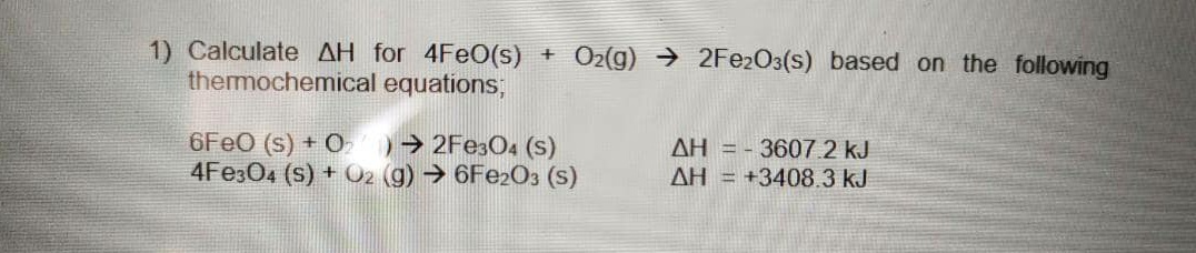 1) Calculate AH for 4FEO(s)
thermochemical equations;
O2(g) → 2FE2O3(s) based on the following
6FEO (s) + O
4FE304 (s) + O2 (g) → 6FE2O3 (s)
0→2FE3O4 (s)
AH = - 3607.2 kJ
AH = +3408.3 kJ
