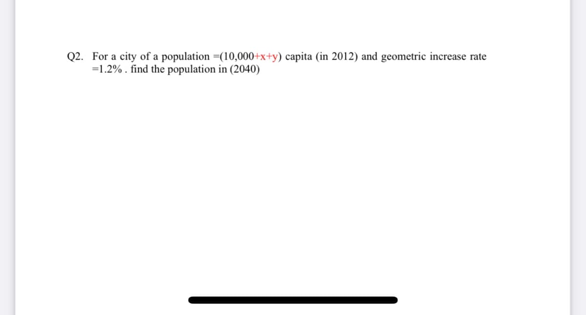 Q2. For a city of a population (10,000+x+y) capita (in 2012) and geometric increase rate
=1.2%. find the population in (2040)