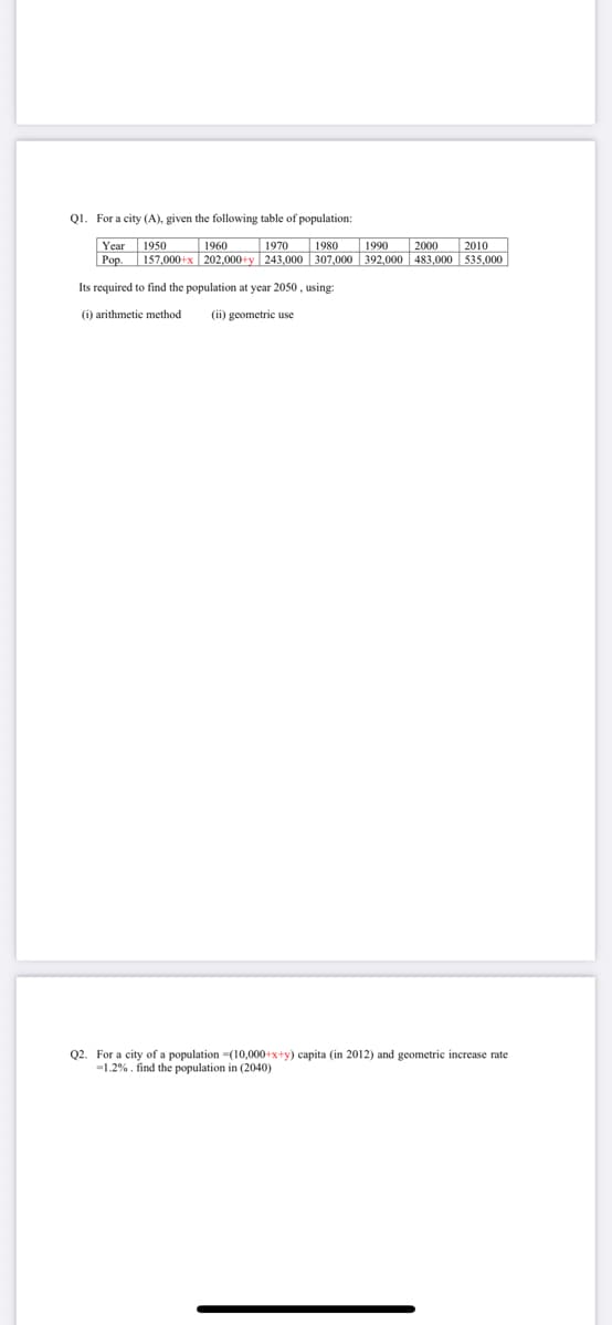 Q1. For a city (A), given the following table of population:
1970
1980
1990
2000
2010
Year 1950
Pop. 157,000+x 202,000+y|243,000 307,000 392,000 483,000 535,000
Its required to find the population at year 2050, using:
(i) arithmetic method (ii) geometric use
1960
Q2. For a city of a population (10,000+x+y) capita (in 2012) and geometric increase rate
-1.2%. find the population in (2040)