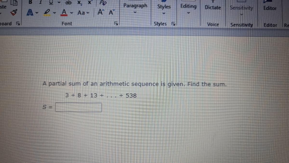 ste
Paragraph
Styles
Editing
Dictate
Sensitivity
Editor
A A A Aa A A
poard
Font
Styles
Voice
Sensitivity
Editor
Re
A partial sum of an arithmetic sequence is given. Find the sum.
3+8+13 +. .. + 538
