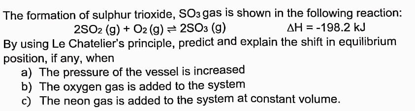The formation of sulphur trioxide, SO3 gas is shown in the following reaction:
2SO2 (g) + O2 (g) = 2SO3 (g)
AH = -198.2 kJ
By using Le Chatelier's principle, predict and explain the shift in equilibrium
position, if any, when
a) The pressure of the vessel is increased
b) The oxygen gas is added to the system
c) The neon gas is added to the system at constant volume.
