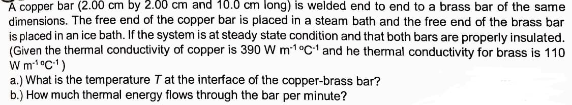 A copper bar (2.00 cm by 2.00 cm and 10.0 cm long) is welded end to end to a brass bar of the same
dimensions. The free end of the copper bar is placed in a steam bath and the free end of the brass bar
is placed in an ice bath. If the system is at steady state condition and that both bars are properly insulated.
(Given the thermal conductivity of copper is 390 W m-1 °C-1 and he thermal conductivity for brass is 110
W 1°C1)
a.) What is the temperature T at the interface of the copper-brass bar?
b.) How much thermal energy flows through the bar per minute?
