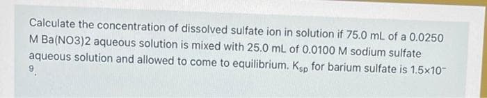 Calculate the concentration of dissolved sulfate ion in solution if 75.0 mL of a 0.0250
M Ba(NO3)2 aqueous solution is mixed with 25.0 mL of 0.0100 M sodium sulfate
aqueous solution and allowed to come to equilibrium. Ksp for barium sulfate is 1.5x10-
9.
