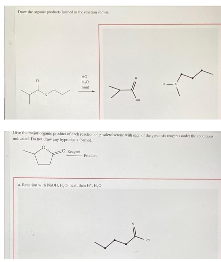 Draw the organic products formed in the reaction shown.
но-
H,0
heat
OH
Give the major organic product of cach reaction of y-valerolactone with each of the given six reagents under the conditions
indicated. Do not draw any byproducts formed.
Reagent
Product
a. Reaction with NaOH, H,O, heat; then H', H,O.
OH
