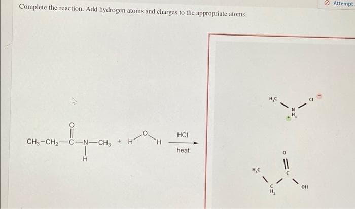 O Attempt
Complete the reaction. Add hydrogen atoms and charges to the appropriate atoms.
H,C
HCI
CH3-CH2-C-N-CH3
heat
H.
H,C
он
