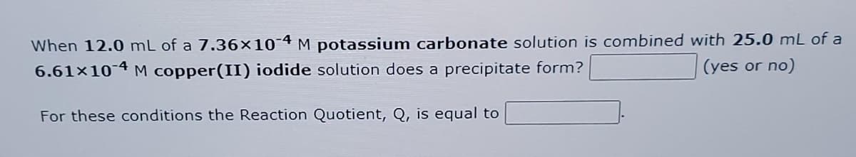 When 12.0 mL of a 7.36×10-4 M potassium carbonate solution is combined with 25.0 mL of a
6.61x10-4 M copper(II) iodide solution does a precipitate form?
(yes or no)
For these conditions the Reaction Quotient, Q, is equal to
