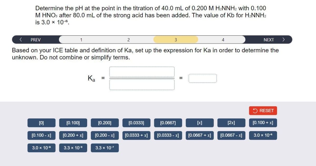 Determine the pH at the point in the titration of 40.0 mL of 0.200 M H2NNH2 with 0.100
M HNO: after 80.0 mL of the strong acid has been added. The value of Kb for H2NNH2
is 3.0 x 10-6.
PREV
1
2
3
4
NEXT
>
Based on your ICE table and definition of Ka, set up the expression for Ka in order to determine the
unknown. Do not combine or simplify terms.
Ka =
5 RESET
[0]
[0.100]
[0.200]
[0.0333]
[0.0667]
[x]
[2x]
[0.100 + x]
[0.100 - x]
[0.200 + x]
[0.200 - x]
[0.0333 + x]
[0.0333 - x]
[0.0667 + x]
[0.0667 - x]
3.0 x 106
3.0 x 10
3.3 x 109
3.3 x 107
