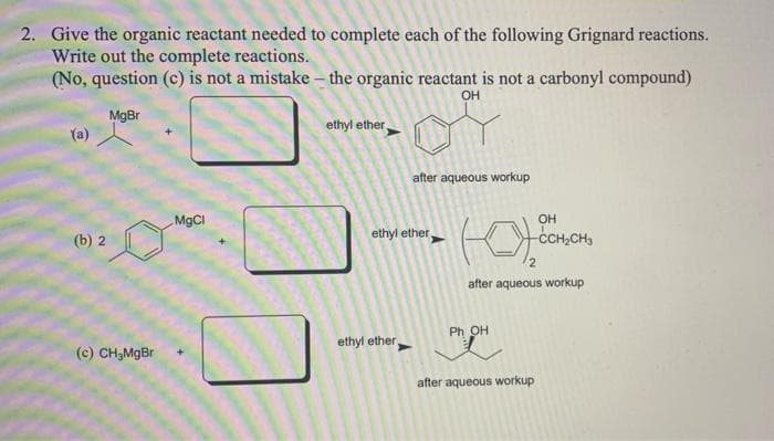2. Give the organic reactant needed to complete each of the following Grignard reactions.
Write out the complete reactions.
(No, question (c) is not a mistake – the organic reactant is not a carbonyl compound)
OH
MgBr
(a)
ethyl ether,
after aqueous workup
MgCl
OH
(b) 2
ethyl ether
-CCH,CH3
after aqueous workup
Ph OH
ethyl ether
(c) CH,MgBr
after aqueous workup
