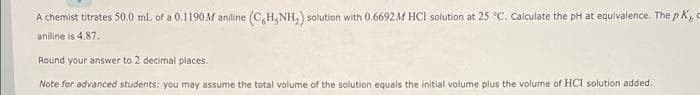 A chemist titrates 50.0 ml of a 0.1190M aniline (C,H,NH,) solution with 0.6692M HCI solution at 25 °C. Calculate the pH at equivalence. The p K,
aniline is 4.87.
Round your answer to 2 decimal places.
Note for advanced students: you may assume the total volume of the solution equals the initial volume plus the volume of HCl solution added.
