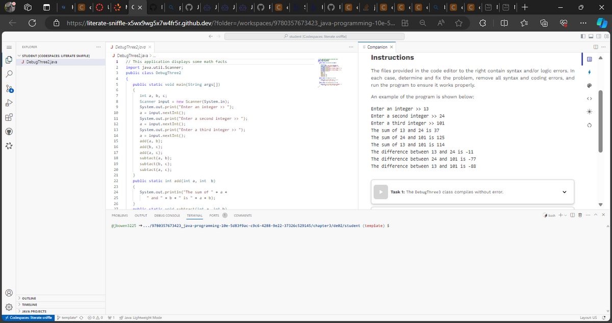 14
€03
C
> OUTLINE
> TIMELINE
8
EXPLORER
STUDENT [CODESPACES: LITERATE SNIFFLE]
J DebugThree2.java
> JAVA PROJECTS
* Codespaces: literate sniffle
+© ¢O#FCX TAFOJOJÓ JÓ JO¹ C ‹ $__+9¹ © ¢ £ ¡© ¢© ¢¢© ¢ ° ¢ © ¢ © ¢
https://literate-sniffle-x5wx9wg5x7w4fr5r.github.dev/?folder=/workspaces/9780357673423_java-programming-10e-5... B
Q
All
☆ {} CD
template A0
J Debug Three2 java x
J DebugThree2.java >.
1
2
3
4
5
6
7
8
9
10
11
12
13
14
15
16
17
18
19
20
21
22
23
24
25
26
27
// This application displays some math facts
import java.util.Scanner;
public class DebugThree2
{
public static void main(String args[])
int a, b, c
Scanner input = new Scanner(System.in);
System.out.print("Enter an integer >> ");
a input.nextInt();
System.out.print("Enter a second integer >> ");
a = input.nextInt();
System.out.print("Enter a third integer >> ");
a input.nextInt();
add(a, b);
add (b, c);
add(a, c);
subtact(a, b);
subtact(b, c);
subtact (a, c);
}
public static int add(int a, int b)
{
System.out.println("The sum of " + a +
and " + b + " is " + a + b);
student (Codespaces: literate sniffle]
1 Java Lightweight Mode
M
HA
w
= Companion X
Instructions
Enter an integer >> 13
Enter a second integer >> 24
Enter a third integer >> 101
The sum of 13 and 24 is 37
The sum of 24 and 101 is 125
The sum of 13 and 101 is 114
The difference between 13 and 24 is -11
The difference between 24 and 101 is -77
The difference between 13 and 101 is -88
}
nublic static void subtract/int a int h)
PROBLEMS OUTPUT DEBUG CONSOLE TERMINAL PORTS 1 COMMENTS
@jbowen3225 →.../9780357673423_java-programming-10e-5d83f9ac-c9c6-4288-9e22-37326c529145/chapter3/de@2/student (template) $
The files provided in the code editor to the right contain syntax and/or logic errors. In
each case, determine and fix the problem, remove all syntax and coding errors, and
run the program to ensure it works properly.
An example of the program is shown below:
+
Task 1: The Debug Three3 class compiles without error.
·[+]
bash +
用
P
<>
¤
O
Layout: US
08
C
