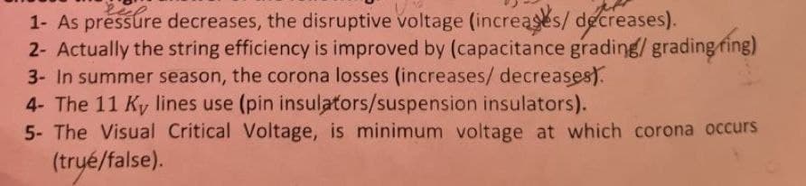 1- As pressure decreases, the disruptive voltage (increases/ decreases).
2- Actually the string efficiency is improved by (capacitance grading/ grading fing)
3- In summer season, the corona losses (increases/ decreases).
4- The 11 Ky lines use (pin insulators/suspension insulators).
5- The Visual Critical Voltage, is minimum voltage at which corona occurs
(tryé/false).

