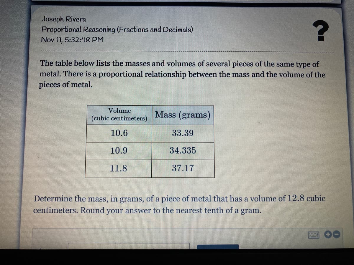 Joseph Rivera
Proportional Reasoning (Fractions and Decimals)
Nov 11, 5:32:48 PM
The table below lists the masses and volumes of several pieces of the same type of
metal. There is a proportional relationship between the mass and the volume of the
pieces of metal.
Volume
Mass (grams)
(cubic centimeters)
10.6
33.39
10.9
34.335
11.8
37.17
Determine the mass, in grams, of a piece of metal that has a volume of 12.8 cubic
centimeters. Round your answer to the nearest tenth of a gram.
