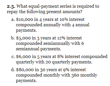 2.5. What equal-payment series is required to
repay the following present amounts?
a. $10,000 in 4 years at 10% interest
compounded annually with 4 annual
payments.
b. $5,000 in 3 years at 12% interest
compounded semiannually with 6
semiannual payments.
c. $6,000 in 5 years at 8% interest compounded
quarterly with 20 quarterly payments.
d. $80,000 in 3o years at 9% interest
compounded monthly with 360 monthly
payments.
