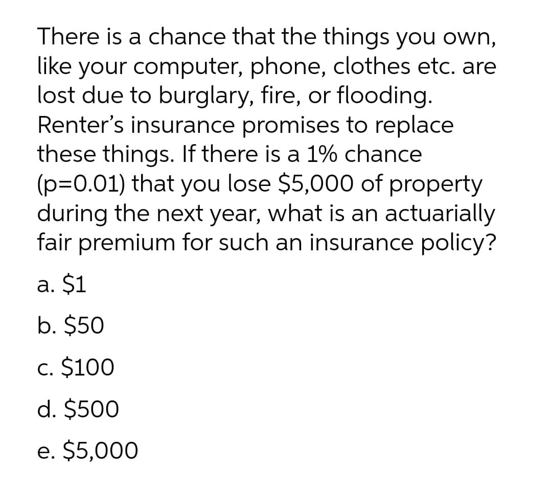 There is a chance that the things you own,
like your computer, phone, clothes etc. are
lost due to burglary, fire, or flooding.
Renter's insurance promises to replace
these things. If there is a 1% chance
(p=0.01) that you lose $5,000 of property
during the next year, what is an actuarially
fair premium for such an insurance policy?
a. $1
b. $50
c. $100
d. $500
e. $5,000
