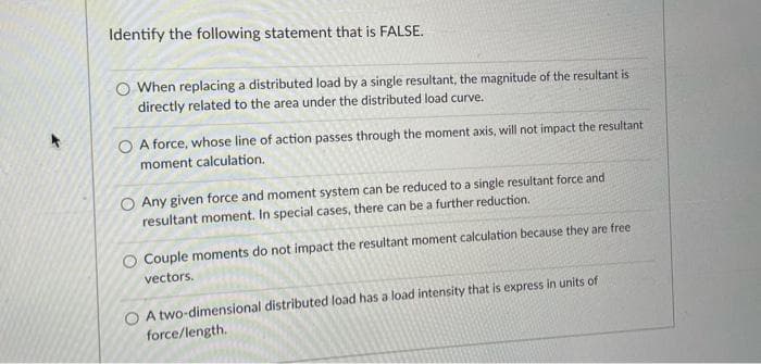 Identify the following statement that is FALSE.
When replacing a distributed load by a single resultant, the magnitude of the resultant is
directly related to the area under the distributed load curve.
O A force, whose line of action passes through the moment axis, will not impact the resultant
moment calculation.
O Any given force and moment system can be reduced to a single resultant force and
resultant moment. In special cases, there can be a further reduction.
O Couple moments do not impact the resultant moment calculation because they are free
vectors.
O A two-dimensional distributed load has a load intensity that is express in units of
force/length.
