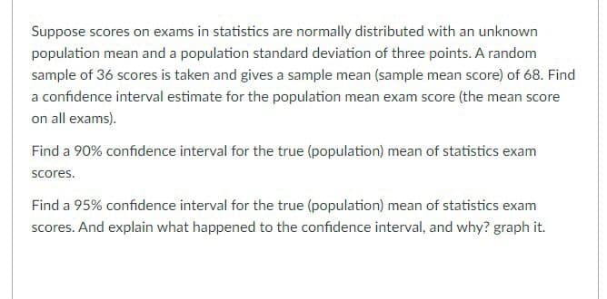 Suppose scores on exams in statistics are normally distributed with an unknown
population mean and a population standard deviation of three points. A random
sample of 36 scores is taken and gives a sample mean (sample mean score) of 68. Find
a confidence interval estimate for the population mean exam score (the mean score
on all exams).
Find a 90% confidence interval for the true (population) mean of statistics exam
scores.
Find a 95% confidence interval for the true (population) mean of statistics exam
scores. And explain what happened to the confidence interval, and why? graph it.

