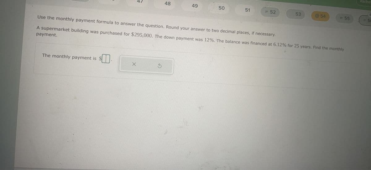 The monthly payment is $
$I
X
48
S
49
50
51
Use the monthly payment formula to answer the question. Round your answer to two decimal places, if necessary.
A supermarket building was purchased for $295,000. The down payment was 12%. The balance was financed at 6.12% for 25 years. Find the monthly
payment.
= 52
53
-54
- 55
Rachel
Ph
E
56