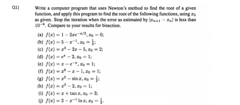 Q1)
Write a computer program that uses Newton's method to find the root of a given
function, and apply this program to find the root of the following functions, using co
as given. Stop the iteration when the error as estimated by n+1 - Enl is less than
10-6. Compare to your results for bisection.
(a) f(x) = 1-2xe-/2, xo = 0;
(b) f(x)=5-x-¹, x = ¹;
(c) f(x)= x³ - 2x - 5, xo = 2;
(d) f(x)=e-2, xo = 1;
(e) f(x)=x-e, xo = 1;
(f) f(x)=x-x-1, xo = 1;
(g) f(x)=x²-sinx, xo =/;
(h) f(x)= x³-2,0 = 1;
(i) f(x) = x + tan x, zo = 3;
(j) f(x)=2x-¹ In x, xo = 3.