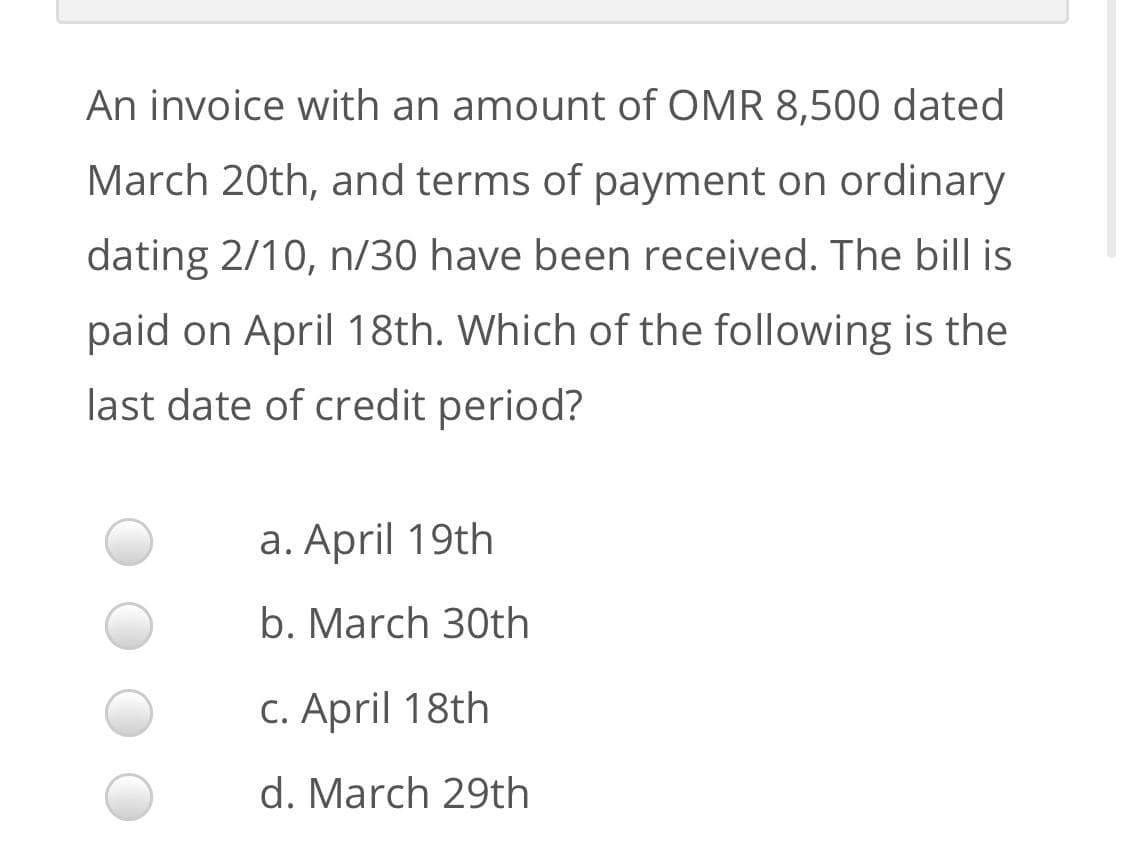 An invoice with an amount of OMR 8,500 dated
March 20th, and terms of payment on ordinary
dating 2/10, n/30 have been received. The bill is
paid on April 18th. Which of the following is the
last date of credit period?
a. April 19th
b. March 30th
C. April 18th
d. March 29th
