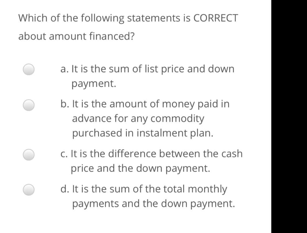 Which of the following statements is CORRECT
about amount financed?
a. It is the sum of list price and down
payment.
b. It is the amount of money paid in
advance for any commodity
purchased in instalment plan.
c. It is the difference between the cash
price and the down payment.
d. It is the sum of the total monthly
payments and the down payment.

