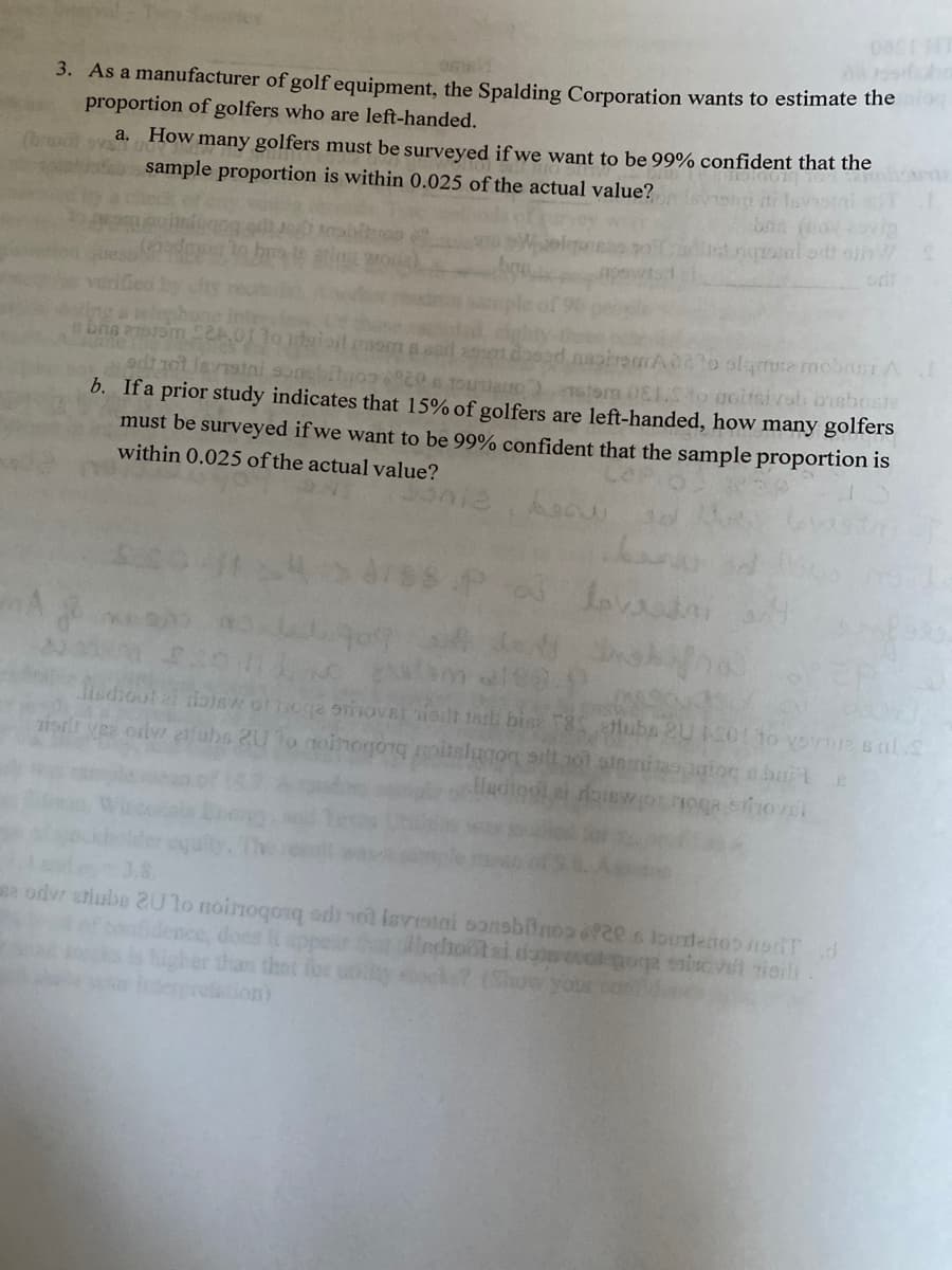 3. As a manufacturer of golf equipment, the Spalding Corporation wants to estimate the ro
proportion of golfers who are left-handed.
a. How many golfers must be surveyed if we want to be 99% confident that the
sample proportion is within 0.025 of the actual value?
od
To alamse mobSI A
tom 0E1to ocitsivob bisboste
b. Ifa prior study indicates that 15% of golfers are left-handed, how many golfers
Jernstni
niano
must be surveyed if we want to be 99% confident that the sample proportion is
within 0.025 of the actual value?
Lova
Jisdioot al tonSw orhoga oiOVEL iot tath bin T8S ettuba 2U 501o vovue sal.S
ziort y odw efubs 2U 1o noinogor oitslugog ailt1ol ainniaoagiog a bart
Hadiogl
e odvr erlube 2U1o noinoqonq odnol isvrotai oonsbinos o2e s loundenooorifd
Sdence, does it ppear lndhontai doowecotigoge iovet ioili
higher than that for uty ck7 (Show your co
