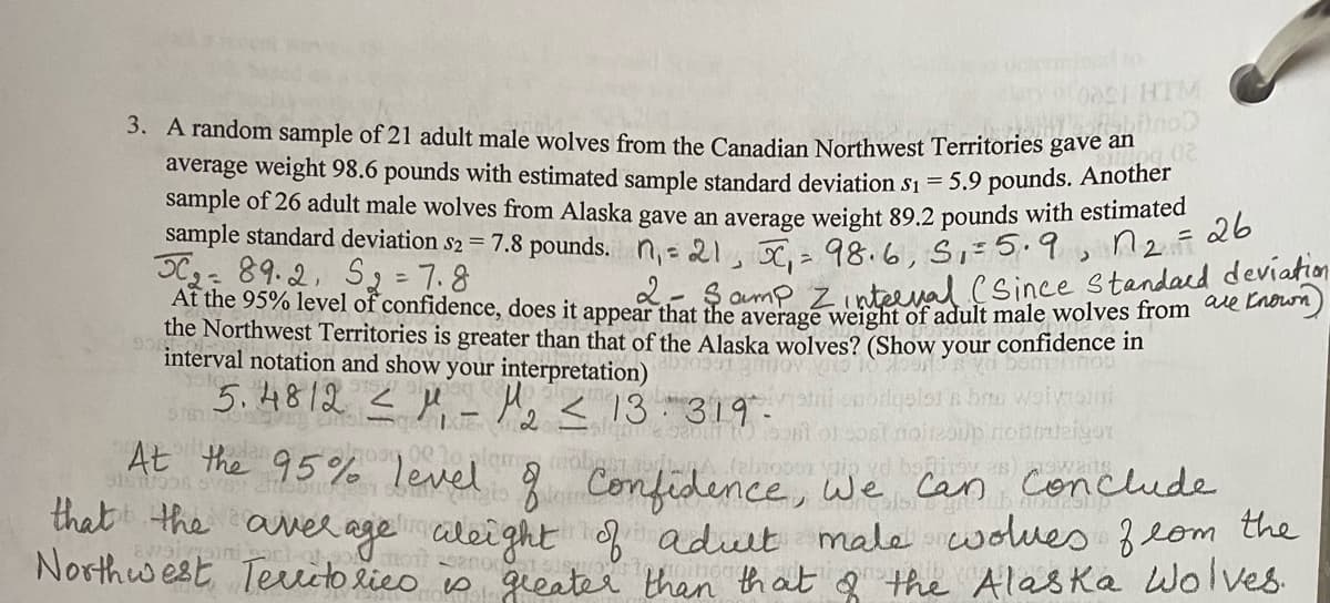 At the 95% level of confidence, does it appear that the average weight of adult male wolves from are Known)
3. A random sample of 21 adult male wolves from the Canadian Northwest Territories gave an
average weight 98.6 pounds with estimated sample standard deviation s1 = 5.9 pounds. Anotner
sample of 26 adult male wolves from Alaska gave an average weight 89.2 pounds with estimated
sample standard deviation s2 = 7.8 pounds. n= 21 r 98.6. Si- 5.9, n2n
C- 89.2, S2 = 7.8
hat mp Zinteeval.(Since standard deviation
the Northwest Territories is greater than that of the Alaska wolves? (Show your confidencce mn
interval notation and show your interpretation)
5. 4812 < M Aj <13-319".
At the 95% level ģ Confidence, We Car
2.
lam
conclude
that the aver age aleight aduit male wdues 2om the
Northwest Teuitolico is gieater than that Q the Alas Ka Wolves.
