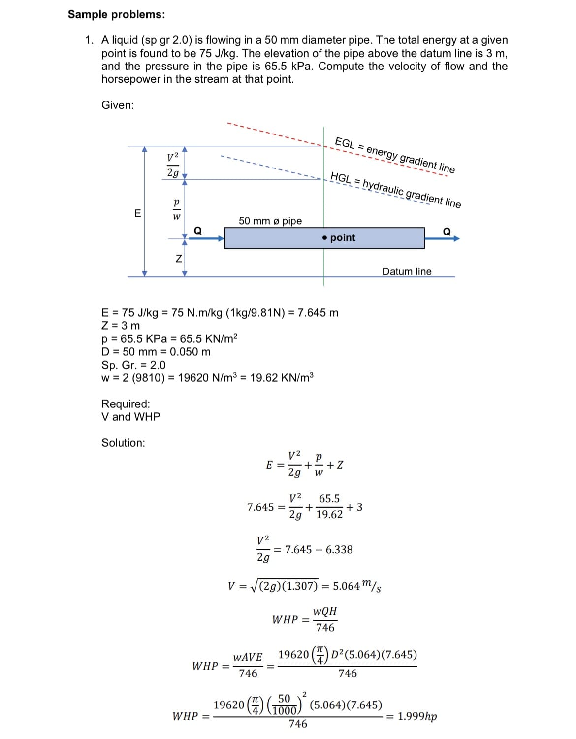 Sample problems:
1. A liquid (sp gr 2.0) is flowing in a 50 mm diameter pipe. The total energy at a given
point is found to be 75 J/kg. The elevation of the pipe above the datum line is 3 m,
and the pressure in the pipe is 65.5 kPa. Compute the velocity of flow and the
horsepower in the stream at that point.
Given:
EGL = energy gradient line
V2
2g
HGL hydraulic gradient line
E
50 mm ø pipe
Q
• point
Datum line
E = 75 J/kg = 75 N.m/kg (1kg/9.81N) = 7.645 m
Z = 3 m
p = 65.5 KPa = 65.5 KN/m²
D = 50 mm = 0.050 m
Sp. Gr. = 2.0
w = 2 (9810) = 19620 N/m3 = 19.62 KN/m³
%3D
Required:
V and WHP
Solution:
V2
+
E =
2g
+ Z
V2
65.5
+
19.62
7.645 =
+3
2g
V2
= 7.645 – 6.338
2g
V = V(2g)(1.307) = 5.064m/s
wQH
WHP =
746
WAVE
19620 (4) D?(5.064)(7.645)
WHP =
746
746
2
50
19620 (4) To00) (5.064)(7.645)
1000.
WHP =
1.999hp
%D
746
