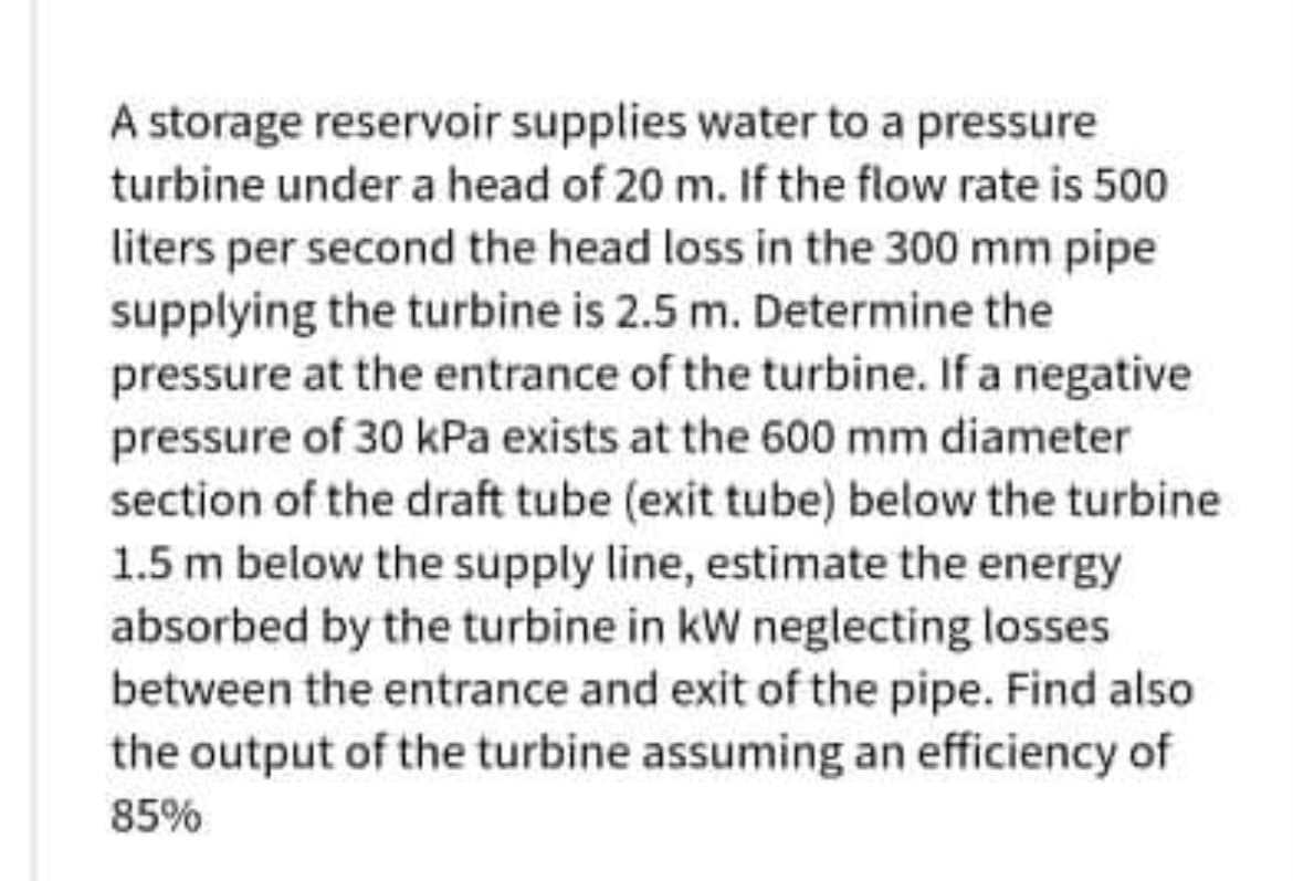 A storage reservoir supplies water to a pressure
turbine under a head of 20 m. If the flow rate is 500
liters per second the head loss in the 300 mm pipe
supplying the turbine is 2.5 m. Determine the
pressure at the entrance of the turbine. If a negative
pressure of 30 kPa exists at the 600 mm diameter
section of the draft tube (exit tube) below the turbine
1.5 m below the supply line, estimate the energy
absorbed by the turbine in kW neglecting losses
between the entrance and exit of the pipe. Find also
the output of the turbine assuming an efficiency of
85%
