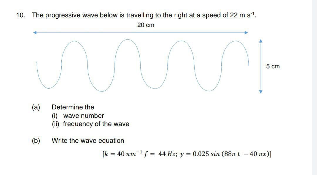 10. The progressive wave below is travelling to the right at a speed of 22 ms1.
20 cm
5 cm
(a)
(i) wave number
(ii) frequency of the wave
Determine the
(b)
Write the wave equation
[k =
= 40 um-f = 44 Hz; y = 0.025 sin (88nt -
40 πx)]
%3D
