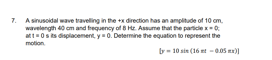 A sinusoidal wave travelling in the +x direction has an amplitude of 10 cm,
wavelength 40 cm and frequency of 8 Hz. Assume that the particle x = 0;
at t = 0 s its displacement, y = 0. Determine the equation to represent the
7.
motion.
[y = 10 sin (16 at – 0.05 nx)]
