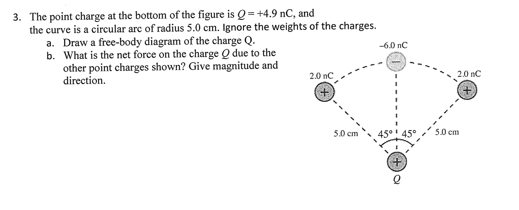 3. The point charge at the bottom of the figure is Q= +4.9 nC, and
the curve is a circular arc of radius 5.0 cm. Ignore the weights of the charges.
a. Draw a free-body diagram of the charge Q.
b. What is the net force on the charge O due to the
other point charges shown? Give magnitude and
direction.
--6.0 nC
2.0 nC
2.0 nC
5.0 cm
45° 45°
5.0 cm
