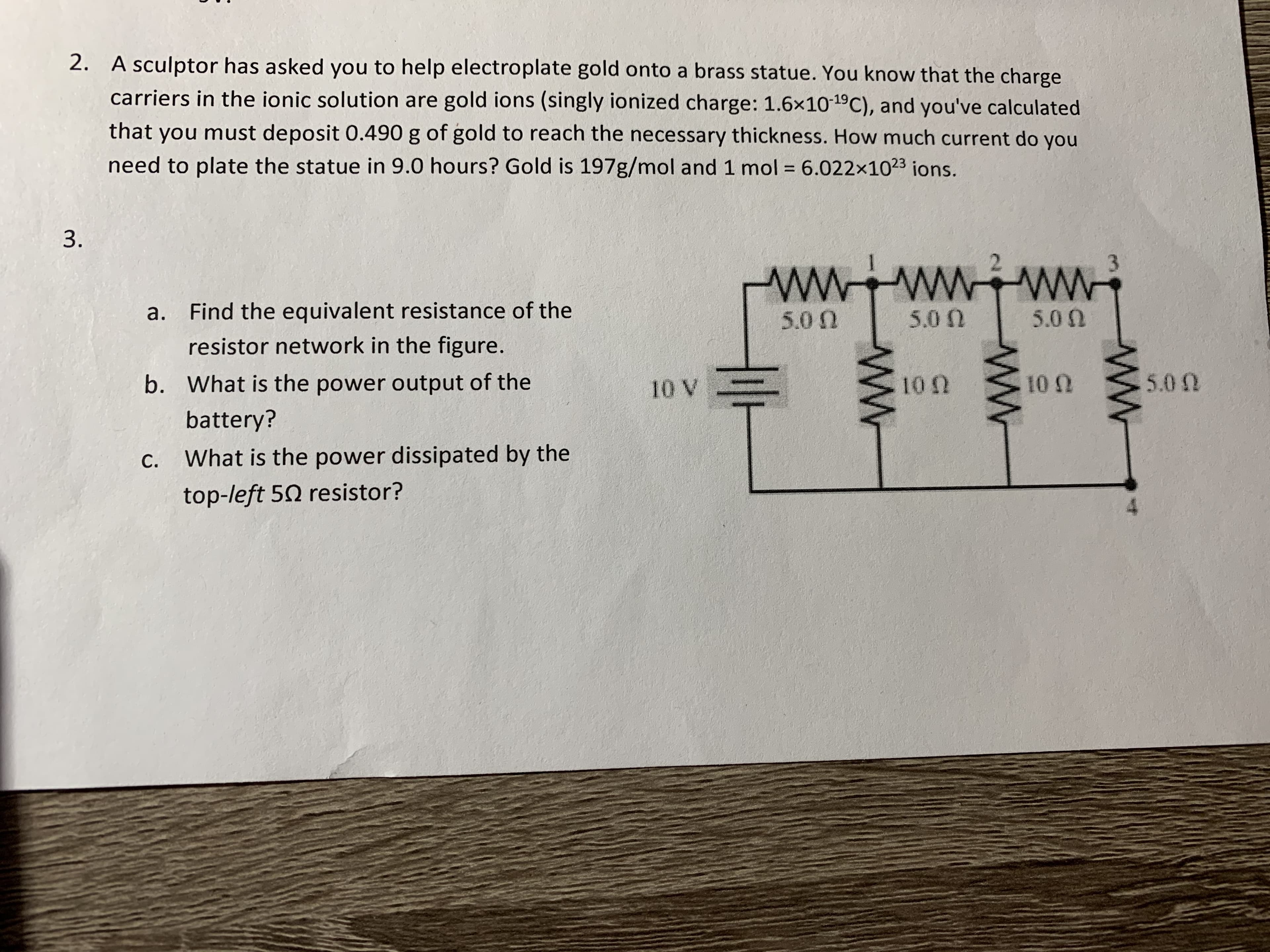 2. A sculptor has asked you to help electroplate gold onto a brass statue. You know that the charge
carriers in the ionic solution are gold ions (singly ionized charge: 1.6×1019C), and you've calculated
that you must deposit 0.490 g of gold to reach the necessary thickness. How much current do you
need to plate the statue in 9.0 hours? Gold is 197g/mol and 1 mol = 6.022x1023 ions.
%3D
3.
a. Find the equivalent resistance of the
5.0 N
5.0 N
5.0 0
resistor network in the figure.
b. What is the power output of the
10 V
100
10 N
5.0 0
battery?
C.
What is the power dissipated by the
top-left 50 resistor?
ww
ww
