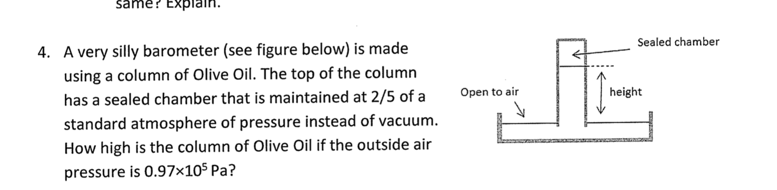 same? Explain.
Sealed chamber
4. A very silly barometer (see figure below) is made
using a column of Olive Oil. The top of the column
height
Open to air
has a sealed chamber that is maintained at 2/5 of a
standard atmosphere of pressure instead of vacuum.
How high is the column of Olive Oil if the outside air
pressure is 0.97×10$ Pa?
