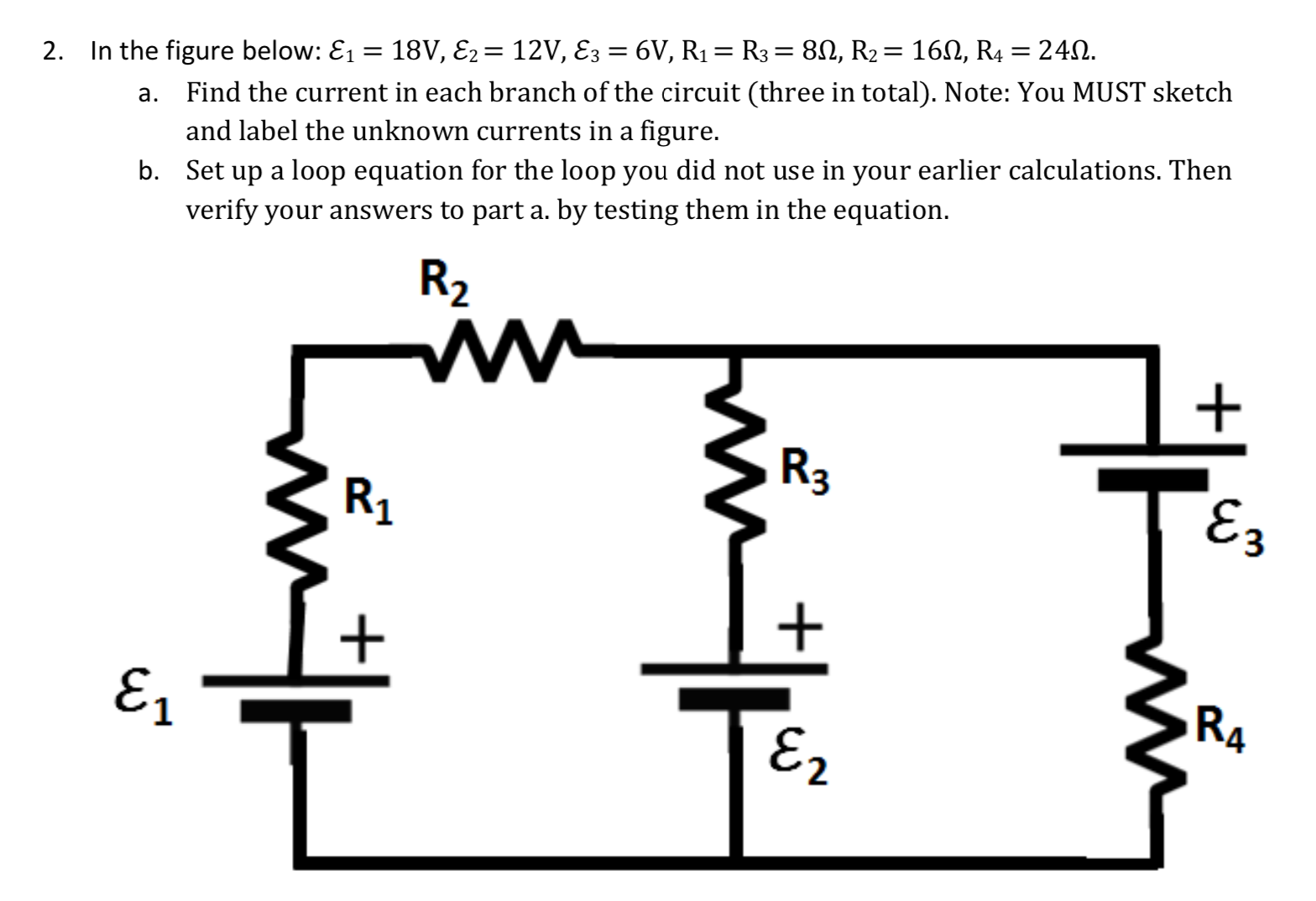 %3D
a. Find the current in each branch of the circuit (three in total). Note: You MUST sketch
and label the unknown currents in a figure.
2. In the figure below: E1 = 18V, E2= 12V, E3 = 6V, R1= R3 = 80, R2= 160, R4 = 242.
b. Set up a loop equation for the loop you did not use in your earlier calculations. Then
verify your answers to part a. by testing them in the equation.
R2
R3
R1
E3
E1
RA
E2
