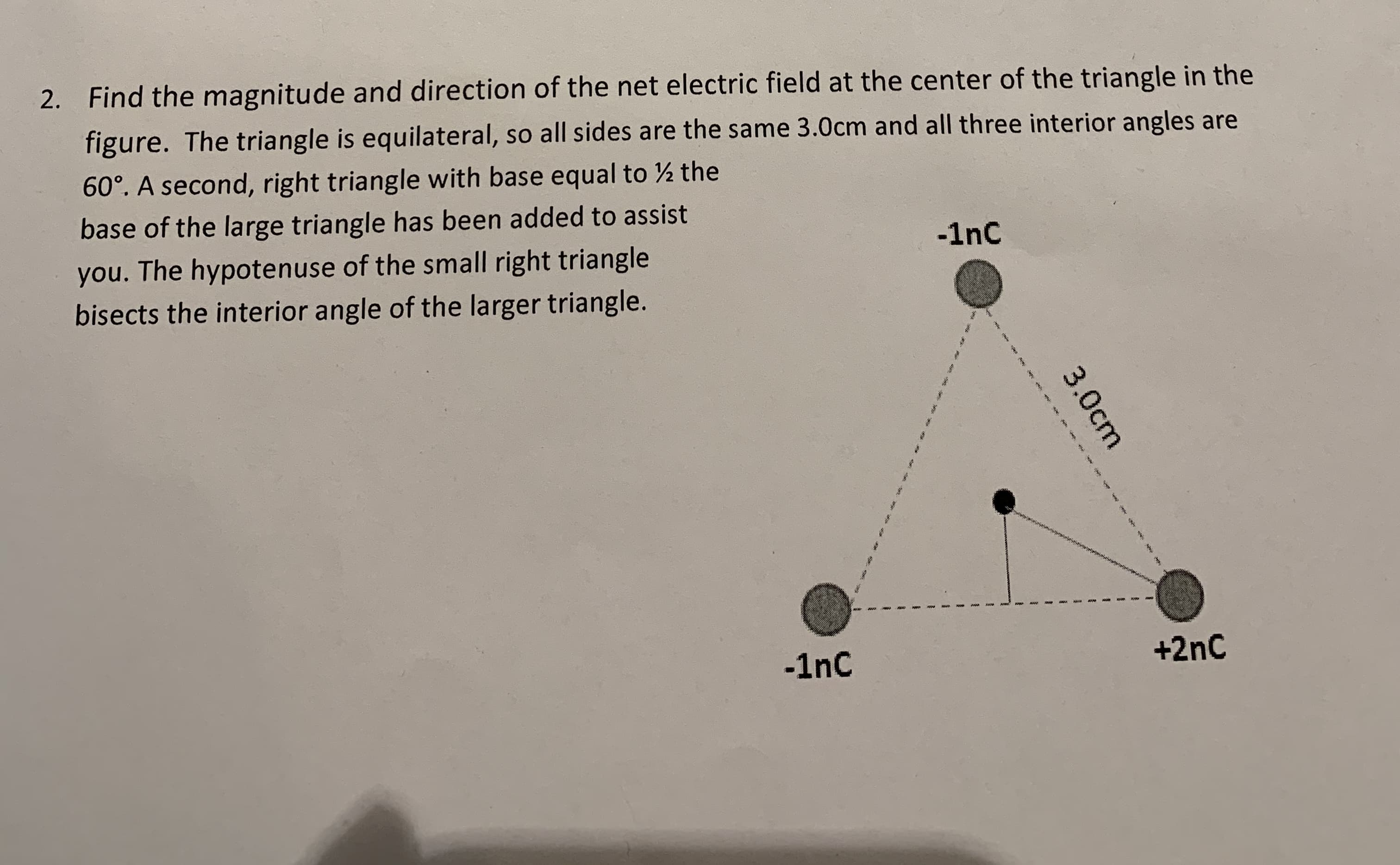 2. Find the magnitude and direction of the net electric field at the center of the triangle in the
figure. The triangle is equilateral, so all sides are the same 3.0cm and all three interior angles are
60°. A second, right triangle with base equal to ½ the
base of the large triangle has been added to assist
-1nC
you. The hypotenuse of the small right triangle
bisects the interior angle of the larger triangle.
-1nc
+2nC
3.0cm
ক শ প শদ আা
