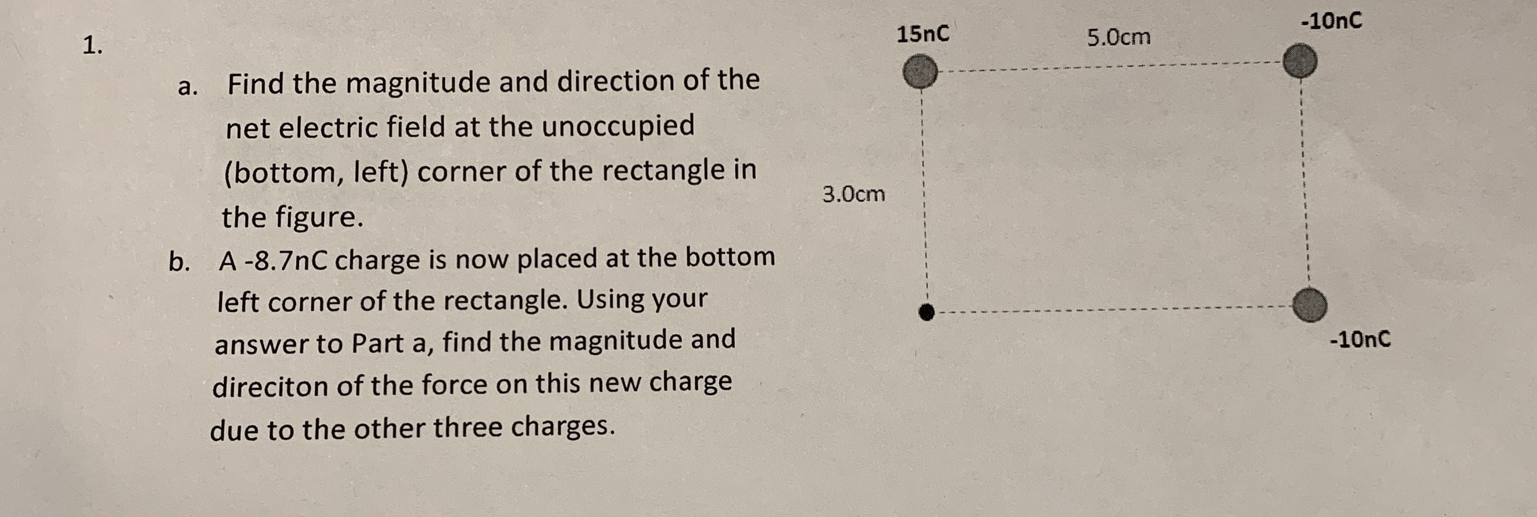 -10nC
1.
15nC
5.0cm
Find the magnitude and direction of the
net electric field at the unoccupied
a.
(bottom, left) corner of the rectangle in
3.0cm
the figure.
b. A-8.7nC charge is now placed at the bottom
left corner of the rectangle. Using your
answer to Part a, find the magnitude and
-10nC
direciton of the force on this new charge
due to the other three charges.
