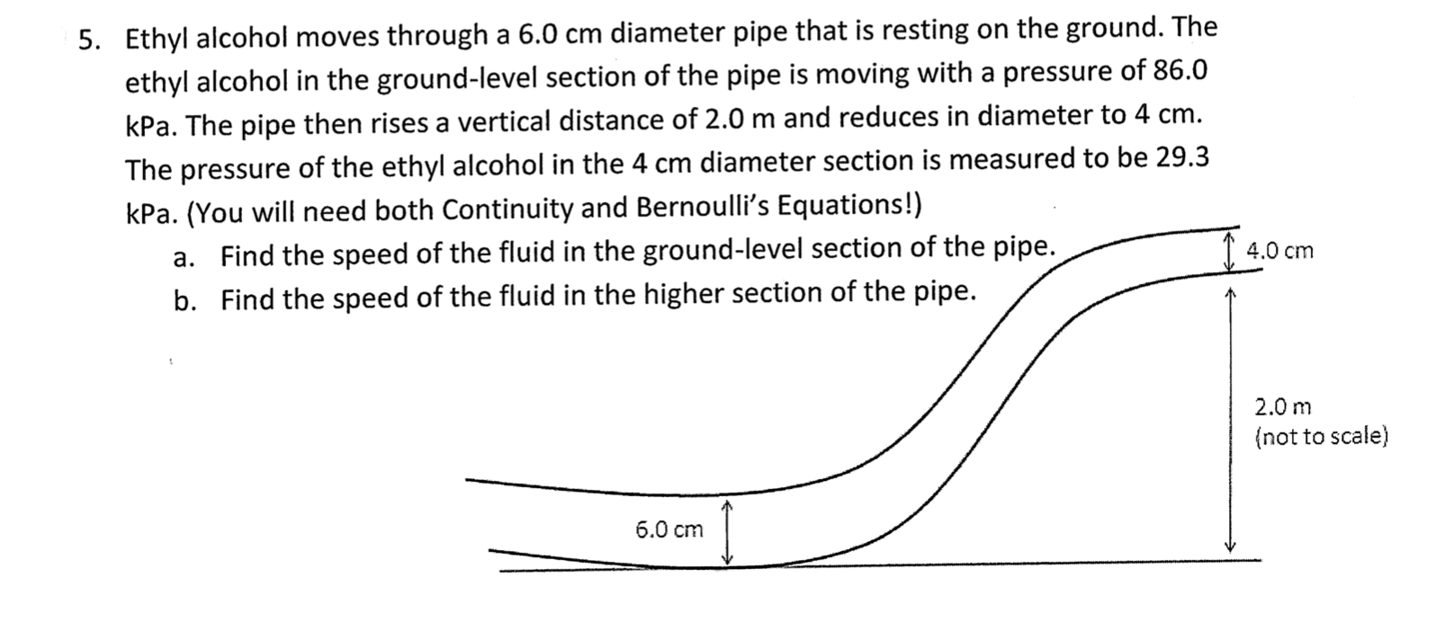 5. Ethyl alcohol moves through a 6.0 cm diameter pipe that is resting on the ground. The
ethyl alcohol in the ground-level section of the pipe is moving with a pressure of 86.0
kPa. The pipe then rises a vertical distance of 2.0 m and reduces in diameter to 4 cm.
The pressure of the ethyl alcohol in the 4 cm diameter section is measured to be 29.3
kPa. (You will need both Continuity and Bernoulli's Equations!)
1 4.0 cm
a. Find the speed of the fluid in the ground-level section of the pipe.
Find the speed of the fluid in the higher section of the pipe.
b.
2.0 m
{not to scale)
6.0 cm
