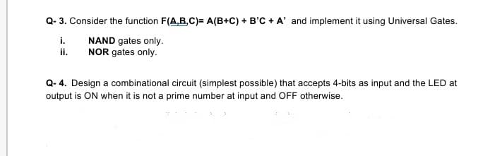 Q- 3. Consider the function F(A,B,C)= A(B+C) + B'C + A' and implement it using Universal Gates.
NAND gates only.
NOR gates only.
i.
i.
Q- 4. Design a combinational circuit (simplest possible) that accepts 4-bits as input and the LED at
output is ON when it is not a prime number at input and OFF otherwise.
