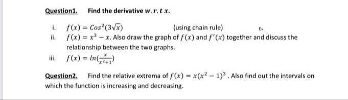 Question1.
Find the derivative w.r.t x.
i. f(x) = Cos (3V)
ii. f(x) = x3 - x. Also draw the graph of f(x) and f'(x) together and discuss the
(using chain rule)
relationship between the two graphs.
iii. f(x) = In(
Question2.
Find the relative extrema of f(x) = x(x2 - 1)3. Also find out the intervals on
which the function is increasing and decreasing.
