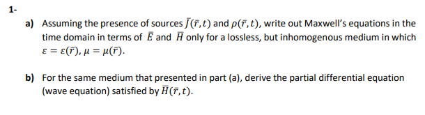 1-
a) Assuming the presence of sources J(F, t) and p(F,t), write out Maxwell's equations in the
time domain in terms of E and H only for a lossless, but inhomogenous medium in which
E = e(F), µ = µ(F).
b) For the same medium that presented in part (a), derive the partial differential equation
(wave equation) satisfied by H(F, t).

